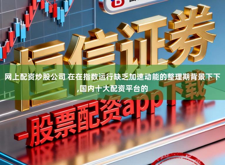 網上配資炒股公司 在在指數運行缺乏加速動能的整理期背景下下,國內十大配資平臺的