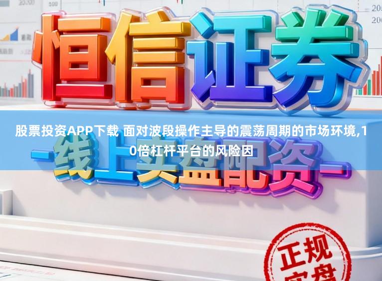 股票投資APP下載 面對波段操作主導的震蕩周期的市場環(huán)境,10倍杠桿平臺的風險因