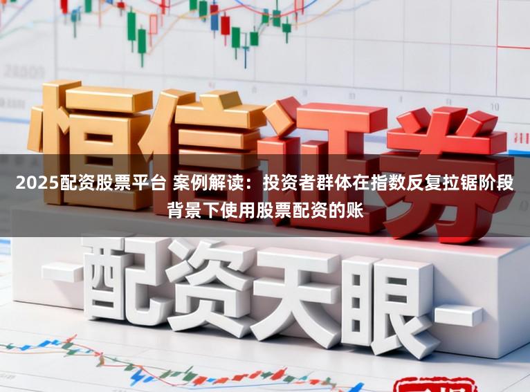 2025配資股票平臺 案例解讀：投資者群體在指數(shù)反復拉鋸階段背景下使用股票配資的賬